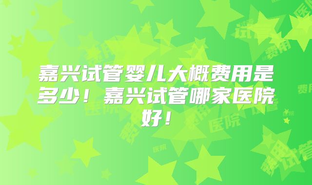嘉兴试管婴儿大概费用是多少！嘉兴试管哪家医院好！