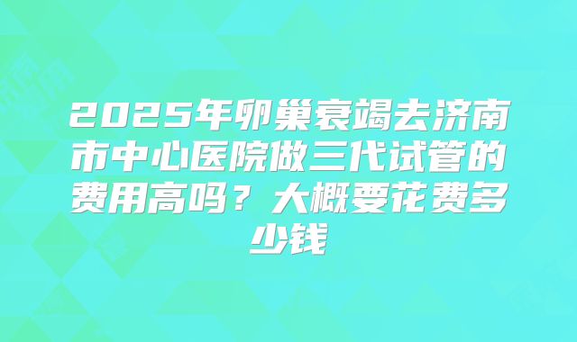 2025年卵巢衰竭去济南市中心医院做三代试管的费用高吗?大概要花费多少钱