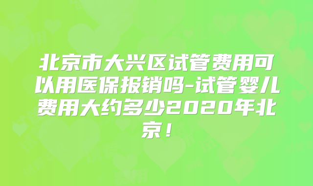 北京市大兴区试管费用可以用医保报销吗-试管婴儿费用大约多少2020年北京！