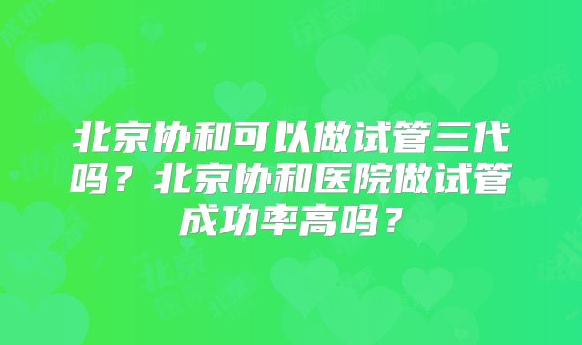 北京协和可以做试管三代吗？北京协和医院做试管成功率高吗？