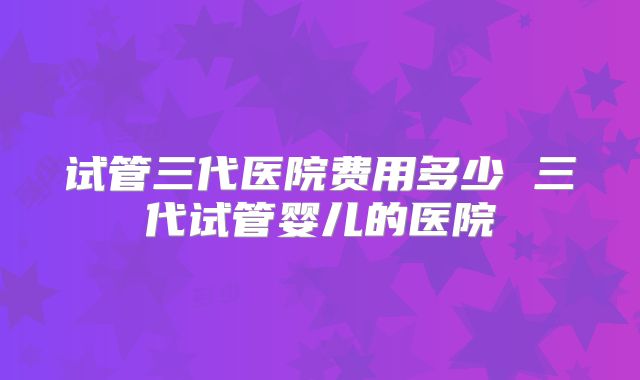 试管三代医院费用多少 三代试管婴儿的医院
