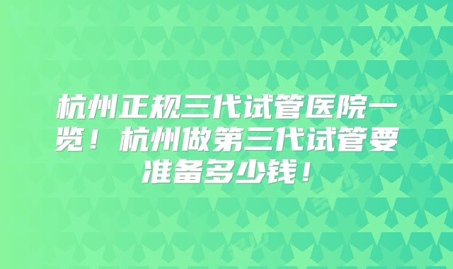杭州正规三代试管医院一览！杭州做第三代试管要准备多少钱！