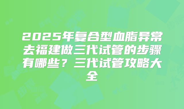 2025年复合型血脂异常去福建做三代试管的步骤有哪些？三代试管攻略大全