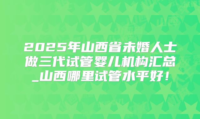 2025年山西省未婚人士做三代试管婴儿机构汇总_山西哪里试管水平好！