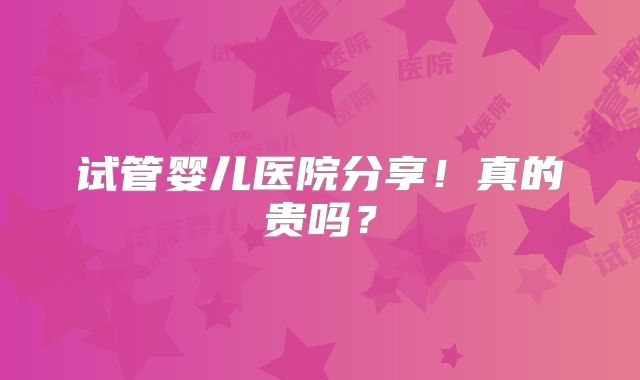 试管婴儿医院分享！真的贵吗？