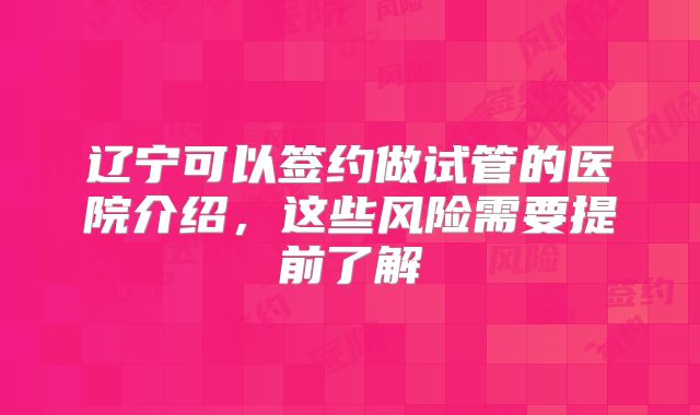 辽宁可以签约做试管的医院介绍，这些风险需要提前了解