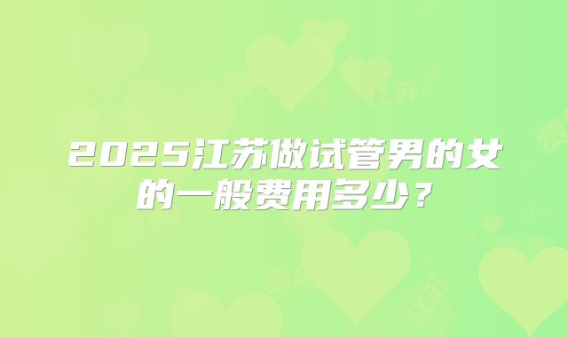 2025江苏做试管男的女的一般费用多少？