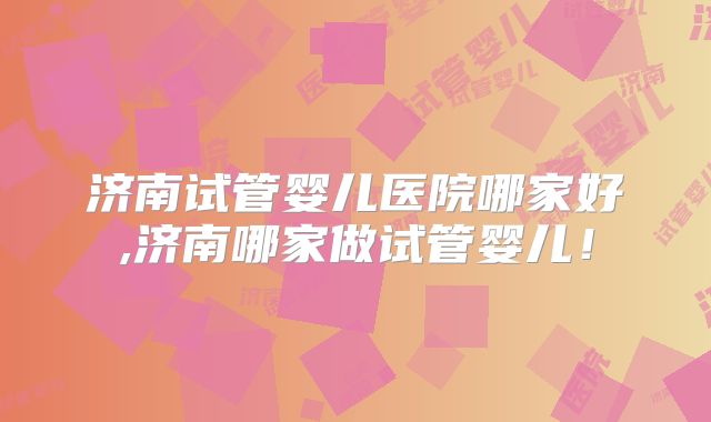 济南试管婴儿医院哪家好,济南哪家做试管婴儿!