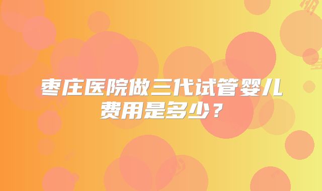 枣庄医院做三代试管婴儿费用是多少？