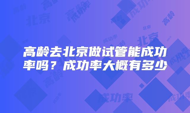 高龄去北京做试管能成功率吗？成功率大概有多少