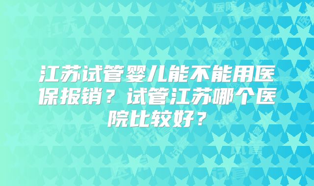 江苏试管婴儿能不能用医保报销？试管江苏哪个医院比较好？