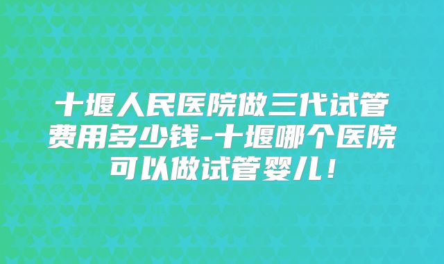 十堰人民医院做三代试管费用多少钱-十堰哪个医院可以做试管婴儿！