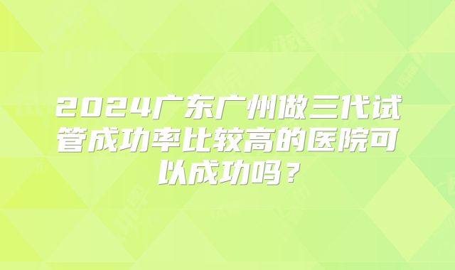2024广东广州做三代试管成功率比较高的医院可以成功吗？