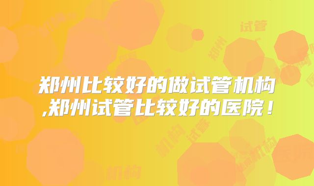 郑州比较好的做试管机构,郑州试管比较好的医院！