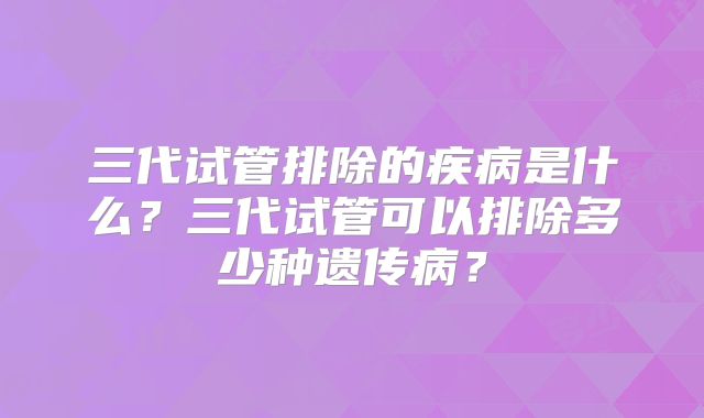 三代试管排除的疾病是什么?三代试管可以排除多少种遗传病?