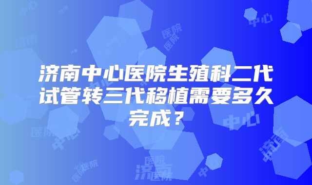 济南中心医院生殖科二代试管转三代移植需要多久完成？