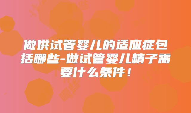 做供试管婴儿的适应症包括哪些-做试管婴儿精子需要什么条件！