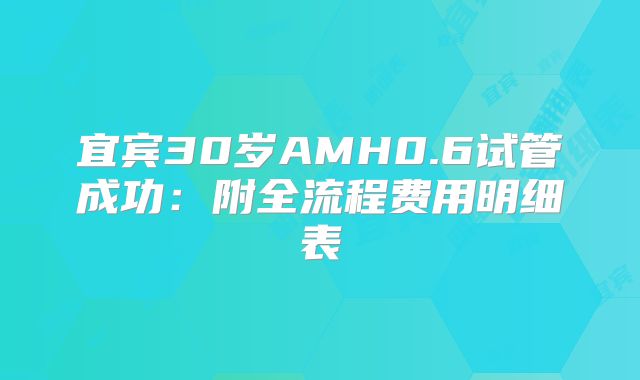 宜宾30岁AMH0.6试管成功：附全流程费用明细表