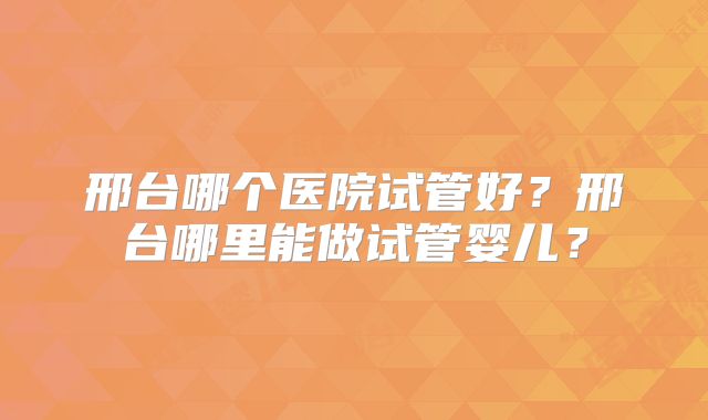 邢台哪个医院试管好?邢台哪里能做试管婴儿?