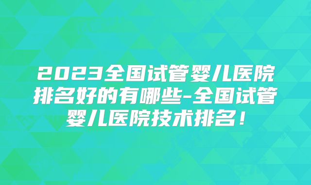 2023全国试管婴儿医院排名好的有哪些-全国试管婴儿医院技术排名!