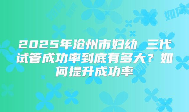2025年沧州市妇幼 三代试管成功率到底有多大?如何提升成功率