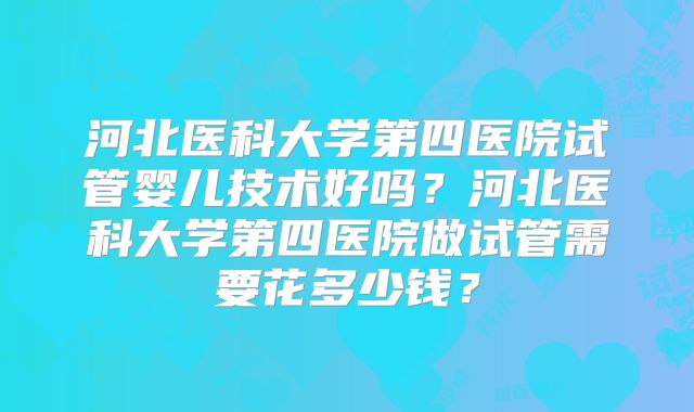 河北医科大学第四医院试管婴儿技术好吗?河北医科大学第四医院做试管需要花多少钱?