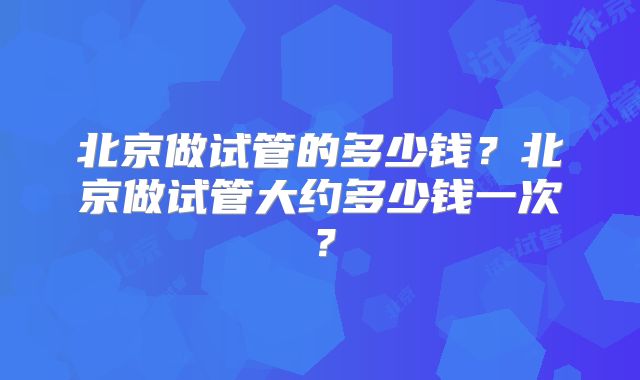 北京做试管的多少钱？北京做试管大约多少钱一次？