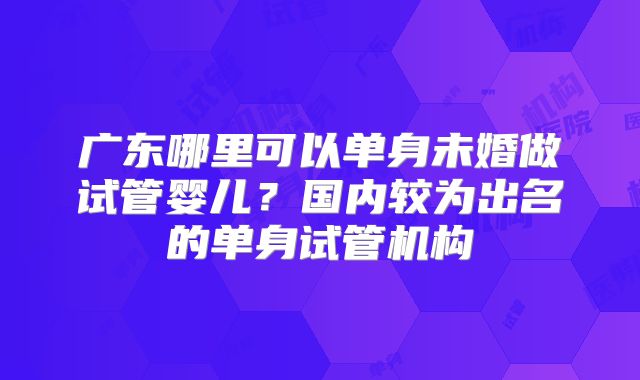 广东哪里可以单身未婚做试管婴儿？国内较为出名的单身试管机构