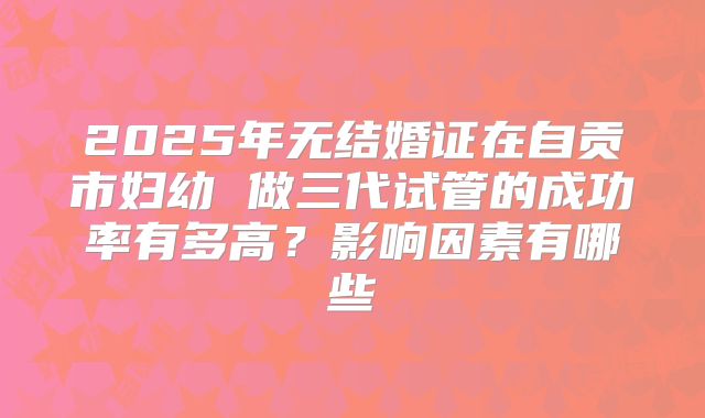 2025年无结婚证在自贡市妇幼 做三代试管的成功率有多高?影响因素有哪些