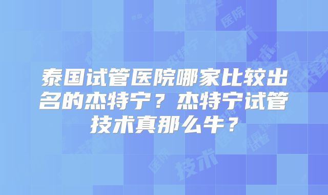 泰国试管医院哪家比较出名的杰特宁?杰特宁试管技术真那么牛?