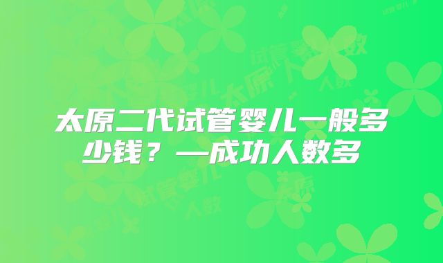 太原二代试管婴儿一般多少钱?—成功人数多