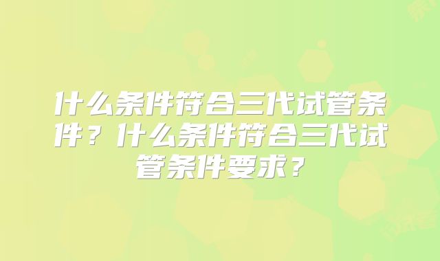 什么条件符合三代试管条件?什么条件符合三代试管条件要求?