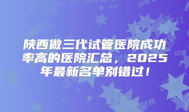 陕西做三代试管医院成功率高的医院汇总，2025年最新名单别错过！