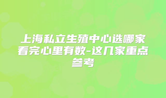 上海私立生殖中心选哪家看完心里有数-这几家重点参考
