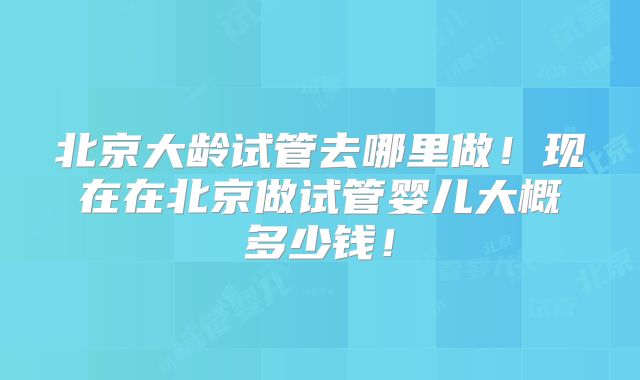 北京大龄试管去哪里做！现在在北京做试管婴儿大概多少钱！