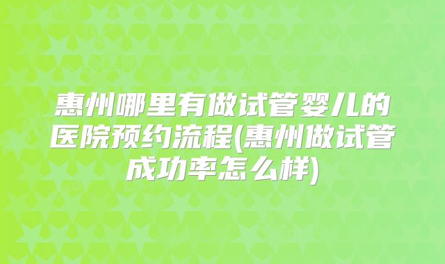 惠州哪里有做试管婴儿的医院预约流程(惠州做试管成功率怎么样)