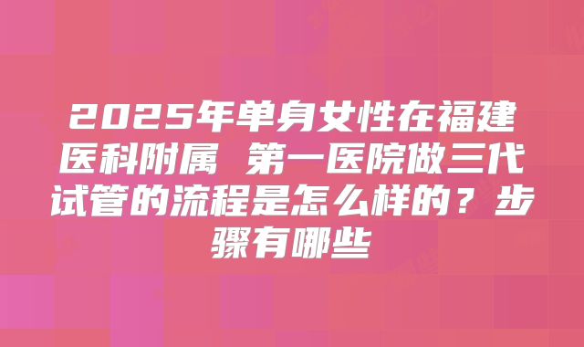 2025年单身女性在福建医科附属 第一医院做三代试管的流程是怎么样的？步骤有哪些