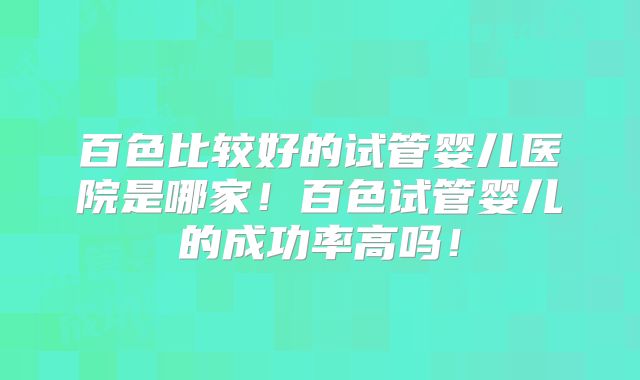 百色比较好的试管婴儿医院是哪家!百色试管婴儿的成功率高吗!