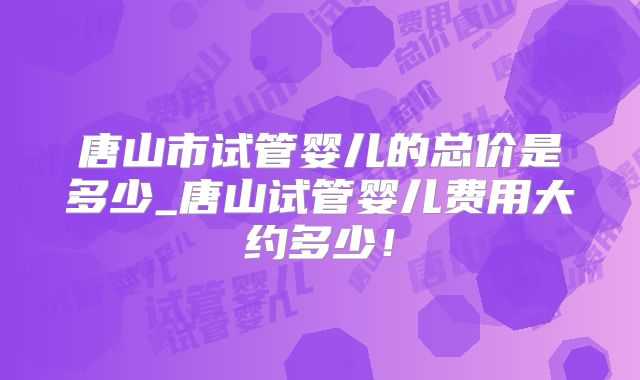 唐山市试管婴儿的总价是多少_唐山试管婴儿费用大约多少!
