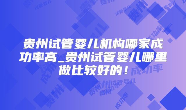 贵州试管婴儿机构哪家成功率高_贵州试管婴儿哪里做比较好的！