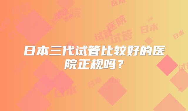 日本三代试管比较好的医院正规吗？