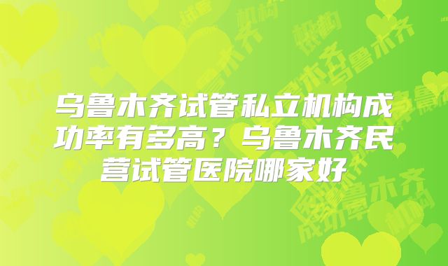 乌鲁木齐试管私立机构成功率有多高?乌鲁木齐民营试管医院哪家好