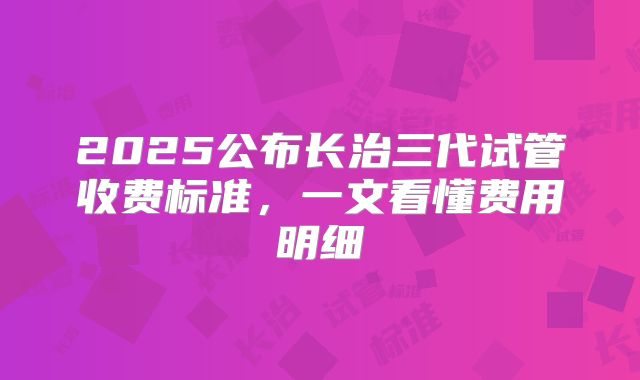2025公布长治三代试管收费标准,一文看懂费用明细