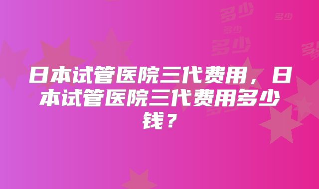 日本试管医院三代费用，日本试管医院三代费用多少钱？