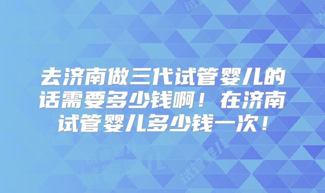 去济南做三代试管婴儿的话需要多少钱啊！在济南试管婴儿多少钱一次！
