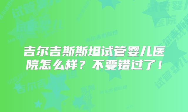 吉尔吉斯斯坦试管婴儿医院怎么样?不要错过了!