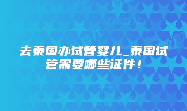 去泰国办试管婴儿_泰国试管需要哪些证件!
