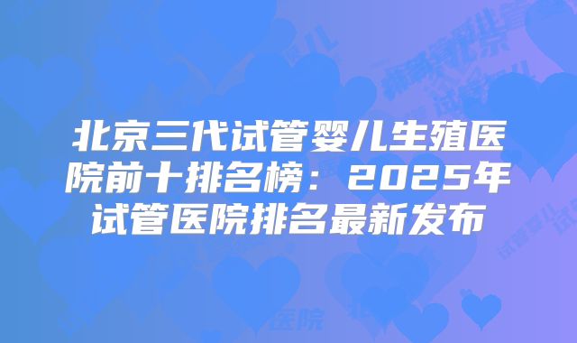 北京三代试管婴儿生殖医院前十排名榜：2025年试管医院排名最新发布