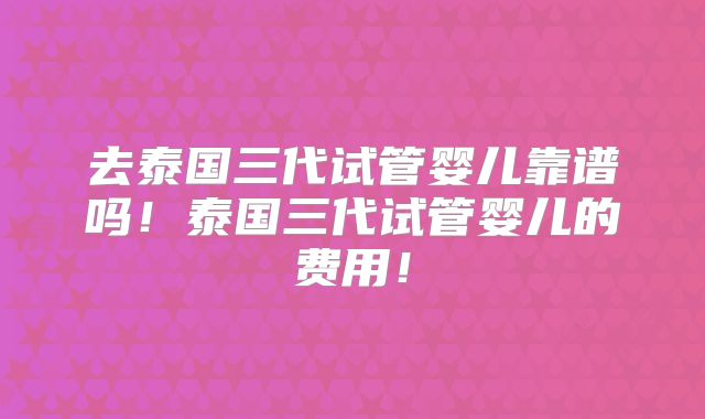 去泰国三代试管婴儿靠谱吗！泰国三代试管婴儿的费用！