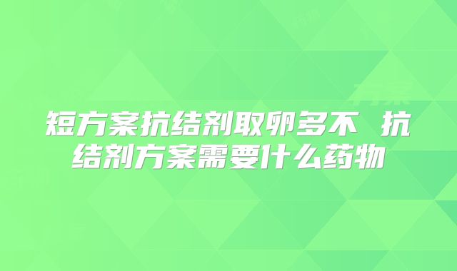 短方案抗结剂取卵多不 抗结剂方案需要什么药物